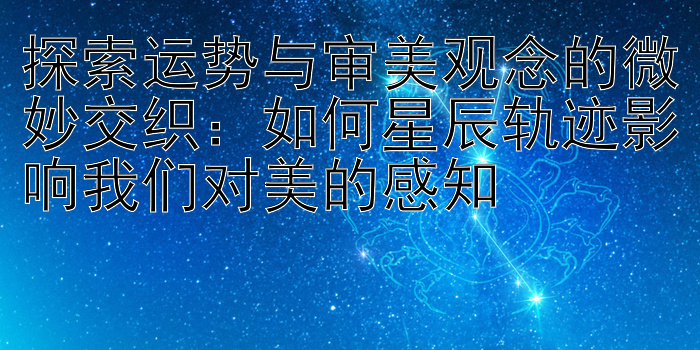 探索运势与审美观念的微妙交织：如何星辰轨迹影响我们对美的感知